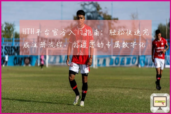 HTH平台官方入门指南：轻松快速完成注册流程，打造您的专属数字化体验