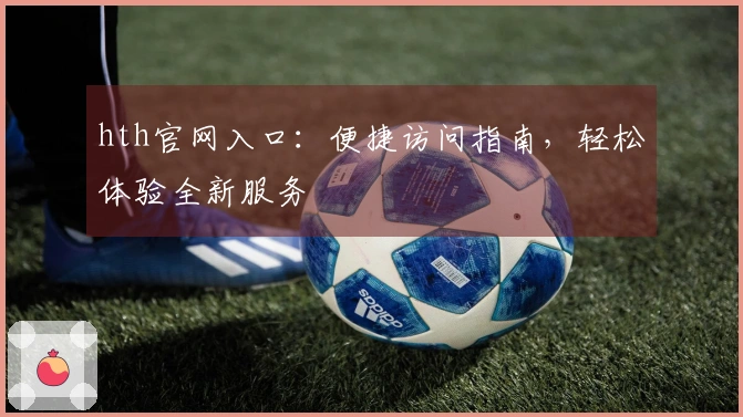 hth官网入口：便捷访问指南，轻松体验全新服务