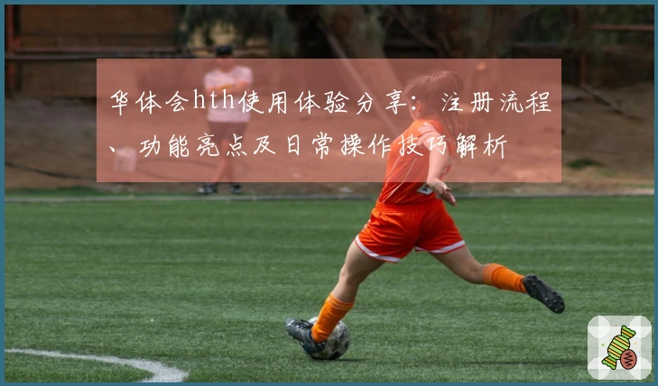 华体会hth使用体验分享：注册流程、功能亮点及日常操作技巧解析