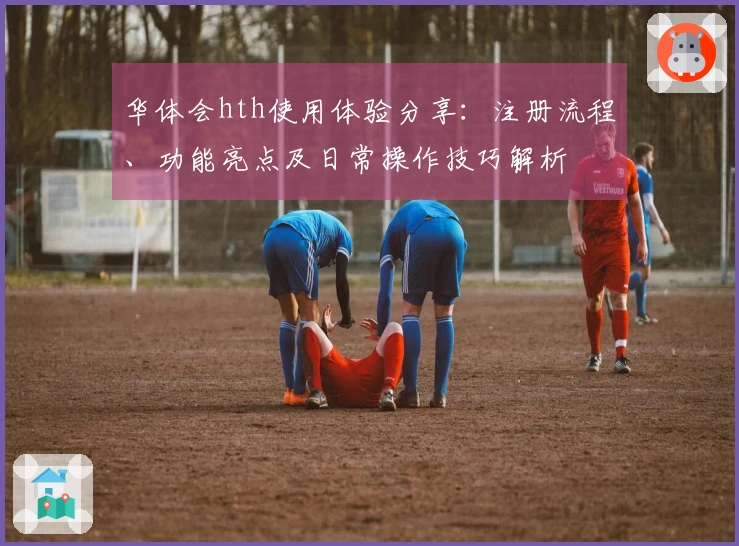 华体会hth使用体验分享：注册流程、功能亮点及日常操作技巧解析