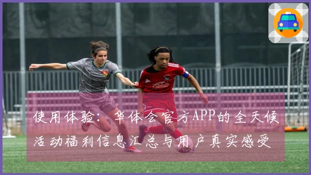 使用体验：华体会官方APP的全天候活动福利信息汇总与用户真实感受！